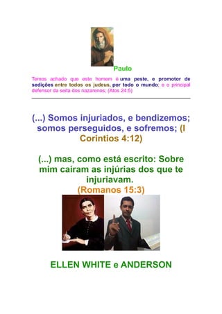 Paulo
Temos achado que este homem é uma peste, e promotor de
sedições entre todos os judeus, por todo o mundo; e o principal
defensor da seita dos nazarenos; (Atos 24:5)

(...) Somos injuriados, e bendizemos;
somos perseguidos, e sofremos; (I
Corintios 4:12)
(...) mas, como está escrito: Sobre
mim caíram as injúrias dos que te
injuriavam.
(Romanos 15:3)

ELLEN WHITE e ANDERSON

 