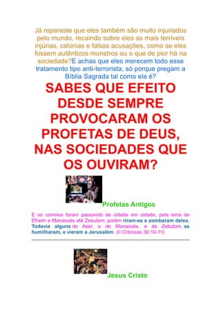 Já reparaste que eles também são muito injuriados
pelo mundo, recaindo sobre eles as mais terríveis
injúrias, calúnias e falsas acusações, como se eles
fossem autênticos monstros ou o que de pior há na
sociedade?E achas que eles merecem todo esse
tratamento tipo anti-terrorista, só porque pregam a
Bíblia Sagrada tal como ela é?

SABES QUE EFEITO
DESDE SEMPRE
PROVOCARAM OS
PROFETAS DE DEUS,
NAS SOCIEDADES QUE
OS OUVIRAM?
Profetas Antigos
E os correios foram passando de cidade em cidade, pela terra de
Efraim e Manassés até Zebulom; porém riram-se e zombaram deles.
Todavia alguns de Aser, e de Manassés, e de Zebulom, se
humilharam, e vieram a Jerusalém. (II Crônicas 30:10-11)

Jesus Cristo

 