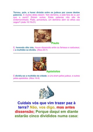Tornou, pois, a haver divisão entre os judeus por causa destas
palavras. E muitos deles diziam: Tem demônio, e está fora de si; por
que o ouvis? Diziam outros: Estas palavras não são de
endemoninhado. Pode, porventura, um demônio abrir os olhos aos
cegos? (João 10:19-21)

Paulo
E, havendo dito isto, houve dissensão entre os fariseus e saduceus;
e a multidão se dividiu. (Atos 23:7)

Apóstolos
E dividiu-se a multidão da cidade; e uns eram pelos judeus, e outros
pelos apóstolos. (Atos 14:4)

Cuidais vós que vim trazer paz à
terra? Não, vos digo, mas antes
dissensão; Porque daqui em diante
estarão cinco divididos numa casa:

 