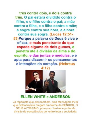 três contra dois, e dois contra
três. O pai estará dividido contra o
filho, e o filho contra o pai; a mãe
contra a filha, e a filha contra a mãe;
a sogra contra sua nora, e a nora
contra sua sogra. (Lucas 12:5153)Porque a palavra de Deus é viva e
eficaz, e mais penetrante do que
espada alguma de dois gumes, e
penetra até à divisão da alma e do
espírito, e das juntas e medulas, e é
apta para discernir os pensamentos
e intenções do coração. (Hebreus
4:12)

ELLEN WHITE e ANDERSON
Já reparaste que eles também, pela Mensagem Pura
que Solenemente pregam em Nome do SENHOR, O
DEUS ALTÍSSIMO, provocam terrível e profunda
divisão de consciências por entre toda a sociedade,

 