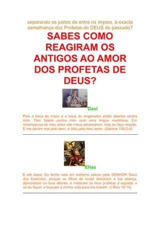 separando os justos de entre os ímpios, à exacta
semelhança dos Profetas de DEUS do passado?

SABES COMO
REAGIRAM OS
ANTIGOS AO AMOR
DOS PROFETAS DE
DEUS?
Davi
Pois a boca do ímpio e a boca do enganador estão abertas contra
mim. Têm falado contra mim com uma língua mentirosa. Em
recompensa do meu amor são meus adversários; mas eu faço oração.
E me deram mal pelo bem, e ódio pelo meu amor. (Salmos 109:2-4)

Elias
E ele disse: Eu tenho sido em extremo zeloso pelo SENHOR Deus
dos Exércitos, porque os filhos de Israel deixaram a tua aliança,
derrubaram os teus altares, e mataram os teus profetas à espada, e
só eu fiquei; e buscam a minha vida para ma tirarem. (I Reis 19:14)

 