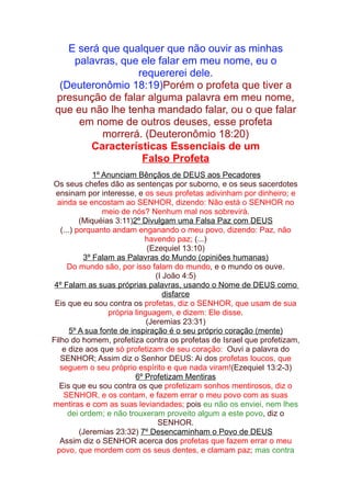 E será que qualquer que não ouvir as minhas
palavras, que ele falar em meu nome, eu o
requererei dele.
(Deuteronômio 18:19)Porém o profeta que tiver a
presunção de falar alguma palavra em meu nome,
que eu não lhe tenha mandado falar, ou o que falar
em nome de outros deuses, esse profeta
morrerá. (Deuteronômio 18:20)
Características Essenciais de um
Falso Profeta
1º Anunciam Bênçãos de DEUS aos Pecadores
Os seus chefes dão as sentenças por suborno, e os seus sacerdotes
ensinam por interesse, e os seus profetas adivinham por dinheiro; e
ainda se encostam ao SENHOR, dizendo: Não está o SENHOR no
meio de nós? Nenhum mal nos sobrevirá.
(Miquéias 3:11)2º Divulgam uma Falsa Paz com DEUS
(...) porquanto andam enganando o meu povo, dizendo: Paz, não
havendo paz; (...)
(Ezequiel 13:10)
3º Falam as Palavras do Mundo (opiniões humanas)
Do mundo são, por isso falam do mundo, e o mundo os ouve.
(I João 4:5)
4º Falam as suas próprias palavras, usando o Nome de DEUS como
disfarce
Eis que eu sou contra os profetas, diz o SENHOR, que usam de sua
própria linguagem, e dizem: Ele disse.
(Jeremias 23:31)
5º A sua fonte de inspiração é o seu próprio coração (mente)
Filho do homem, profetiza contra os profetas de Israel que profetizam,
e dize aos que só profetizam de seu coração: Ouvi a palavra do
SENHOR; Assim diz o Senhor DEUS: Ai dos profetas loucos, que
seguem o seu próprio espírito e que nada viram!(Ezequiel 13:2-3)
6º Profetizam Mentiras
Eis que eu sou contra os que profetizam sonhos mentirosos, diz o
SENHOR, e os contam, e fazem errar o meu povo com as suas
mentiras e com as suas leviandades; pois eu não os enviei, nem lhes
dei ordem; e não trouxeram proveito algum a este povo, diz o
SENHOR.
(Jeremias 23:32) 7º Desencaminham o Povo de DEUS
Assim diz o SENHOR acerca dos profetas que fazem errar o meu
povo, que mordem com os seus dentes, e clamam paz; mas contra

 