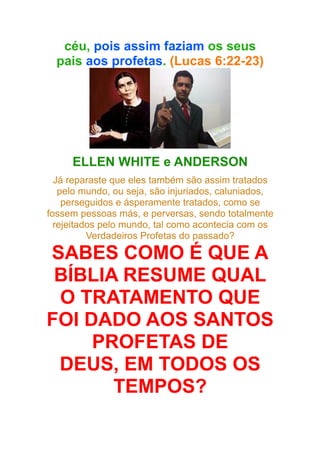 céu, pois assim faziam os seus
pais aos profetas. (Lucas 6:22-23)

ELLEN WHITE e ANDERSON
Já reparaste que eles também são assim tratados
pelo mundo, ou seja, são injuriados, caluniados,
perseguidos e ásperamente tratados, como se
fossem pessoas más, e perversas, sendo totalmente
rejeitados pelo mundo, tal como acontecia com os
Verdadeiros Profetas do passado?

SABES COMO É QUE A
BÍBLIA RESUME QUAL
O TRATAMENTO QUE
FOI DADO AOS SANTOS
PROFETAS DE
DEUS, EM TODOS OS
TEMPOS?

 