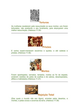 Torturas
As mulheres receberam pela ressurreição os seus mortos; uns foram
torturados, não aceitando o seu livramento, para alcançarem uma
melhor ressurreição; (Hebreus 11:35)

Prisões
E outros experi-mentaram escárnios e açoites, e até cadeias e
prisões. (Hebreus 11:36)

Mortes
Foram apedrejados, serrados, tentados, mortos ao fio da espada;
andaram vestidos de peles de ovelhas e de cabras, desamparados,
aflitos e maltratados (Hebreus 11:37)

Rejeição Total
(Dos quais o mundo não era digno), errantes pelos desertos, e
montes, e pelas covas e cavernas da terra. (Hebreus 11:38)

 