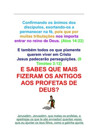 Confirmando os ânimos dos
discípulos, exortando-os a
permanecer na fé, pois que por
muitas tribulações nos importa
entrar no reino de Deus. (Atos 14:22)
E também todos os que piamente
querem viver em Cristo
Jesus padecerão perseguições. (II
Timóteo 3:12)

E SABES QUE MAIS
FIZERAM OS ANTIGOS
AOS PROFETAS DE
DEUS?

Jerusalém, Jerusalém, que matas os profetas, e
apedrejas os que te são enviados! quantas vezes
quis eu ajuntar os teus filhos, como a galinha ajunta

 