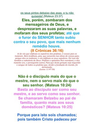 os seus pintos debaixo das asas, e tu não
quiseste! (Mateus 23:37)

Eles, porém, zombaram dos
mensageiros de Deus, e
desprezaram as suas palavras, e
mofaram dos seus profetas; até que
o furor do SENHOR tanto subiu
contra o seu povo, que mais nenhum
remédio houve.
(II Crônicas 36:16)
Ai de vós que edificais os sepulcros dos profetas, e vossos pais os
mataram. Bem testificais, pois, que consentis nas obras de vossos pais;
porque eles os mataram, e vós edificais os seus sepulcros. Por isso diz
também a sabedoria de Deus: Profetas e apóstolos lhes mandarei; e eles
matarão uns, e perseguirão outros; Para que desta geração seja requerido
o sangue de todos os profetas que, desde a fundação do mundo, foi
derramado;
(Lucas 11:47-50)

Não é o discípulo mais do que o
mestre, nem o servo mais do que o
seu senhor. (Mateus 10:24)
Basta ao discípulo ser como seu
mestre, e ao servo como seu senhor.
Se chamaram Belzebu ao pai de
família, quanto mais aos seus
domésticos? (Mateus 10:25)
Porque para isto sois chamados;
pois também Cristo padeceu por

 