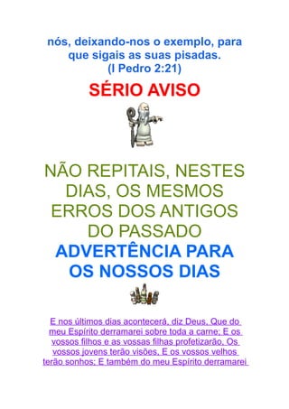 nós, deixando-nos o exemplo, para
que sigais as suas pisadas.
(I Pedro 2:21)

SÉRIO AVISO

NÃO REPITAIS, NESTES
DIAS, OS MESMOS
ERROS DOS ANTIGOS
DO PASSADO
ADVERTÊNCIA PARA
OS NOSSOS DIAS
E nos últimos dias acontecerá, diz Deus, Que do
meu Espírito derramarei sobre toda a carne; E os
vossos filhos e as vossas filhas profetizarão, Os
vossos jovens terão visões, E os vossos velhos
terão sonhos; E também do meu Espírito derramarei

 