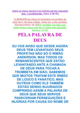 sobre os meus servos e as minhas servas naqueles
dias, e profetizarão; (Atos 2:39-40)
O SENHOR teu Deus te levantará um profeta do
meio de ti, de teus irmãos, como eu; a ele ouvireis;
(Deuteronômio 18:15)Em verdade vos digo que
todas estas coisas hão de vir sobre esta geração.
(Mateus 23:36)

PELA PALAVRA DE
DEUS
EU VOS AVISO QUE DESDE AGORA
DEUS TEM LEVANTADO SEUS
PROFETAS NÃO SÓ O IRMÃO
ANDERSON, MAS TODOS OS
REMANESCENTES QUE ESTÃO
LEVANTANDO ANTE A CHAMADA
DE DEUS PARA TOCAR A
TROMBETA EM SIÃO, SABEMOS
QUE MUITOS TRATAM ESTE IRMÃO
DE LOUCO E FANÁTICO, MAS
OUTROS COMO ELE TAMBÉM
ESTÃO SENDO INJURIADOS
CUMPRINDO ASSIM A PALAVRA DE
DEUS QUE SEUS SERVOS
PADECERIAM PERSEGUIÇÕES E
INJÚRIAS POR CAUSA DO NOME DE

 
