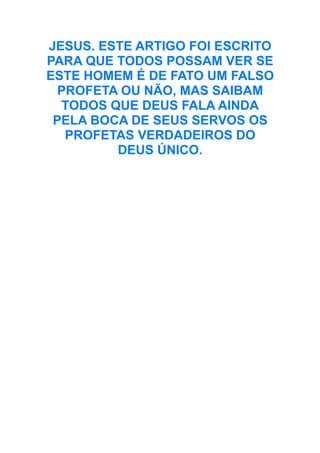 JESUS. ESTE ARTIGO FOI ESCRITO
PARA QUE TODOS POSSAM VER SE
ESTE HOMEM É DE FATO UM FALSO
PROFETA OU NÃO, MAS SAIBAM
TODOS QUE DEUS FALA AINDA
PELA BOCA DE SEUS SERVOS OS
PROFETAS VERDADEIROS DO
DEUS ÚNICO.

 