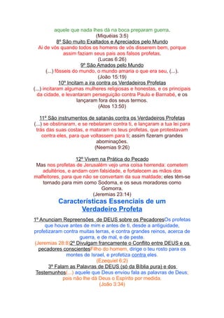 aquele que nada lhes dá na boca preparam guerra.
(Miquéias 3:5)
8º São muito Exaltados e Apreciados pelo Mundo
Ai de vós quando todos os homens de vós disserem bem, porque
assim faziam seus pais aos falsos profetas.
(Lucas 6:26)
9º São Amados pelo Mundo
(...) fôsseis do mundo, o mundo amaria o que era seu, (...).
(João 15:19)
10º Incitam a ira contra os Verdadeiros Profetas
(...) incitaram algumas mulheres religiosas e honestas, e os principais
da cidade, e levantaram perseguição contra Paulo e Barnabé, e os
lançaram fora dos seus termos.
(Atos 13:50)
11º São instrumentos de satanás contra os Verdadeiros Profetas
(...) se obstinaram, e se rebelaram contra ti, e lançaram a tua lei para
trás das suas costas, e mataram os teus profetas, que protestavam
contra eles, para que voltassem para ti; assim fizeram grandes
abominações.
(Neemias 9:26)
12º Vivem na Prática do Pecado
Mas nos profetas de Jerusalém vejo uma coisa horrenda: cometem
adultérios, e andam com falsidade, e fortalecem as mãos dos
malfeitores, para que não se convertam da sua maldade; eles têm-se
tornado para mim como Sodoma, e os seus moradores como
Gomorra.
(Jeremias 23:14)

Características Essenciais de um
Verdadeiro Profeta
1º Anunciam Repreensões de DEUS sobre os PecadoresOs profetas
que houve antes de mim e antes de ti, desde a antiguidade,
profetizaram contra muitas terras, e contra grandes reinos, acerca de
guerra, e de mal, e de peste.
(Jeremias 28:8)2º Divulgam francamente o Conflito entre DEUS e os
pecadores conscientesFilho do homem, dirige o teu rosto para os
montes de Israel, e profetiza contra eles.
(Ezequiel 6:2)
3º Falam as Palavras de DEUS (só da Bíblia pura) e dos
Testemunhos(...) aquele que Deus enviou fala as palavras de Deus;
pois não lhe dá Deus o Espírito por medida.
(João 3:34)

 