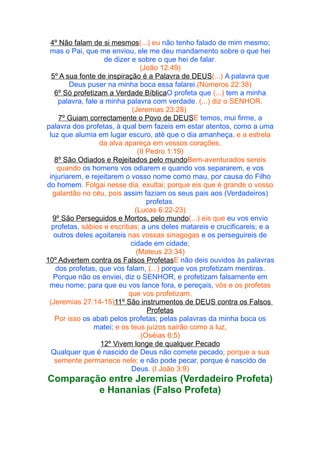 4º Não falam de si mesmos(...) eu não tenho falado de mim mesmo;
mas o Pai, que me enviou, ele me deu mandamento sobre o que hei
de dizer e sobre o que hei de falar.
(João 12:49)
5º A sua fonte de inspiração é a Palavra de DEUS(...) A palavra que
Deus puser na minha boca essa falarei.(Números 22:38)
6º Só profetizam a Verdade BíblicaO profeta que (...) tem a minha
palavra, fale a minha palavra com verdade. (...) diz o SENHOR.
(Jeremias 23:28)
7º Guiam correctamente o Povo de DEUSE temos, mui firme, a
palavra dos profetas, à qual bem fazeis em estar atentos, como a uma
luz que alumia em lugar escuro, até que o dia amanheça, e a estrela
da alva apareça em vossos corações.
(II Pedro 1:19)
8º São Odiados e Rejeitados pelo mundoBem-aventurados sereis
quando os homens vos odiarem e quando vos separarem, e vos
injuriarem, e rejeitarem o vosso nome como mau, por causa do Filho
do homem. Folgai nesse dia, exultai; porque eis que é grande o vosso
galardão no céu, pois assim faziam os seus pais aos (Verdadeiros)
profetas.
(Lucas 6:22-23)
9º São Perseguidos e Mortos, pelo mundo(...) eis que eu vos envio
profetas, sábios e escribas; a uns deles matareis e crucificareis; e a
outros deles açoitareis nas vossas sinagogas e os perseguireis de
cidade em cidade;
(Mateus 23:34)
10º Advertem contra os Falsos ProfetasE não deis ouvidos às palavras
dos profetas, que vos falam, (...) porque vos profetizam mentiras.
Porque não os enviei, diz o SENHOR, e profetizam falsamente em
meu nome; para que eu vos lance fora, e pereçais, vós e os profetas
que vos profetizam.
(Jeremias 27:14-15)11º São instrumentos de DEUS contra os Falsos
Profetas
Por isso os abati pelos profetas; pelas palavras da minha boca os
matei; e os teus juízos sairão como a luz,
(Oséias 6:5)
12º Vivem longe de qualquer Pecado
Qualquer que é nascido de Deus não comete pecado; porque a sua
semente permanece nele; e não pode pecar, porque é nascido de
Deus. (I João 3:9)

Comparação entre Jeremias (Verdadeiro Profeta)
e Hananias (Falso Profeta)

 