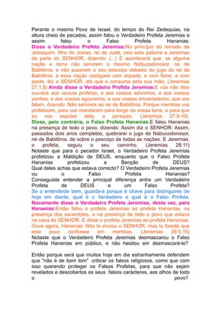 Perante o mesmo Povo de Israel, do tempo do Rei Zedequias, na
altura cheio de pecados, assim falou o Verdadeiro Profeta Jeremias e
assim
falou
o
Falso
Profeta
Hananias:
Disse o Verdadeiro Profeta Jeremias:No princípio do reinado de
Jeoiaquim, filho de Josias, rei de Judá, veio esta palavra a Jeremias
da parte do SENHOR, dizendo: (...) E acontecerá que, se alguma
nação e reino não servirem o mesmo Nabucodonosor, rei de
Babilônia, e não puserem o seu pescoço debaixo do jugo do rei de
Babilônia, a essa nação castigarei com espada, e com fome, e com
peste, diz o SENHOR, até que a consuma pela sua mão; (Jeremias
27:1,8) Ainda disse o Verdadeiro Profeta Jeremias:E vós não deis
ouvidos aos vossos profetas, e aos vossos adivinhos, e aos vossos
sonhos, e aos vossos agoureiros, e aos vossos encantadores, que vos
falam, dizendo: Não servireis ao rei de Babilônia. Porque mentiras vos
profetizam, para vos mandarem para longe da vossa terra, e para que
eu vos expulse dela, e pereçais. (Jeremias 27:9-10)
Disse, pelo contrário, o Falso Profeta Hananias:E falou Hananias
na presença de todo o povo, dizendo: Assim diz o SENHOR: Assim,
passados dois anos completos, quebrarei o jugo de Nabucodonosor,
rei de Babilônia, de sobre o pescoço de todas as nações. E Jeremias,
o
profeta,
seguiu
o
seu
caminho.
(Jeremias
28:11)
Notaste que para o pecador Israel, o Verdadeiro Profeta Jeremias
profetizou a Maldição de DEUS, enquanto que o Falso Profeta
Hananias
profetizou
a
Benção
de
DEUS?
Qual deles achas que estava correcto? O Verdadeiro Profeta Jeremias
ou
o
Falso
Profeta
Hananias?
Conseguiste entender a principal diferença entre um Verdadeiro
Profeta
de
DEUS
e
um
Falso
Profeta?
Se a entendeste bem, guarda-a porque é chave para distinguires de
hoje em diante, qual é o Verdadeiro e qual é o Falso Profeta.
Novamente disse o Verdadeiro Profeta Jeremias, desta vez, para
Hananias:Então falou o profeta Jeremias ao profeta Hananias, na
presença dos sacerdotes, e na presença de todo o povo que estava
na casa do SENHOR. E disse o profeta Jeremias ao profeta Hananias:
Ouve agora, Hananias: Não te enviou o SENHOR, mas tu fizeste que
este
povo
confiasse
em
mentiras.
(Jeremias
28:5,15)
Notaste que o Verdadeiro Profeta Jeremias desmascarou o Falso
Profeta Hananias em público, e não hesitou em desmascará-lo?
Então porque será que muitos hoje em dia estranhamente defendem
que "não é de bom tom" criticar os falsos religiosos, como que com
isso querendo proteger os Falsos Profetas, para que não sejam
revelados e descobertos os seus falsos carácteres, aos olhos de todo
o
povo?

 