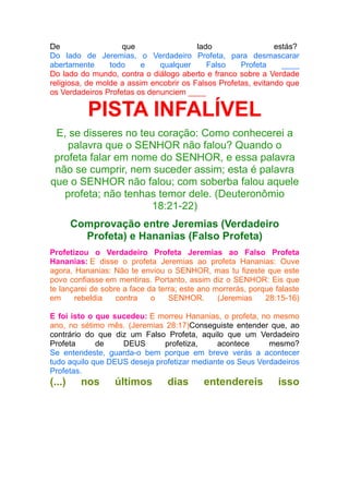 De
que
lado
estás?
Do lado de Jeremias, o Verdadeiro Profeta, para desmascarar
abertamente
todo
e
qualquer
Falso
Profeta
____
Do lado do mundo, contra o diálogo aberto e franco sobre a Verdade
religiosa, de molde a assim encobrir os Falsos Profetas, evitando que
os Verdadeiros Profetas os denunciem ____

PISTA INFALÍVEL
E, se disseres no teu coração: Como conhecerei a
palavra que o SENHOR não falou? Quando o
profeta falar em nome do SENHOR, e essa palavra
não se cumprir, nem suceder assim; esta é palavra
que o SENHOR não falou; com soberba falou aquele
profeta; não tenhas temor dele. (Deuteronômio
18:21-22)
Comprovação entre Jeremias (Verdadeiro
Profeta) e Hananias (Falso Profeta)
Profetizou o Verdadeiro Profeta Jeremias ao Falso Profeta
Hananias: E disse o profeta Jeremias ao profeta Hananias: Ouve
agora, Hananias: Não te enviou o SENHOR, mas tu fizeste que este
povo confiasse em mentiras. Portanto, assim diz o SENHOR: Eis que
te lançarei de sobre a face da terra; este ano morrerás, porque falaste
em
rebeldia
contra
o
SENHOR.
(Jeremias
28:15-16)
E foi isto o que sucedeu: E morreu Hananias, o profeta, no mesmo
ano, no sétimo mês. (Jeremias 28:17)Conseguiste entender que, ao
contrário do que diz um Falso Profeta, aquilo que um Verdadeiro
Profeta
de
DEUS
profetiza,
acontece
mesmo?
Se entendeste, guarda-o bem porque em breve verás a acontecer
tudo aquilo que DEUS deseja profetizar mediante os Seus Verdadeiros
Profetas.

(...)

nos

últimos

dias

entendereis

isso

 