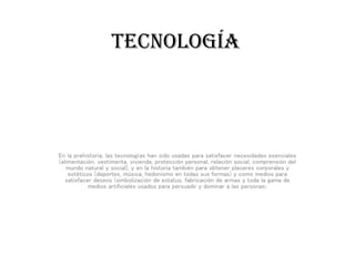 TECNOLOGÍA
En la prehistoria, las tecnologías han sido usadas para satisfacer necesidades esenciales
(alimentación, vestimenta, vivienda, protección personal, relación social, comprensión del
mundo natural y social), y en la historia también para obtener placeres corporales y
estéticos (deportes, música, hedonismo en todas sus formas) y como medios para
satisfacer deseos (simbolización de estatus, fabricación de armas y toda la gama de
medios artificiales usados para persuadir y dominar a las personas).
 