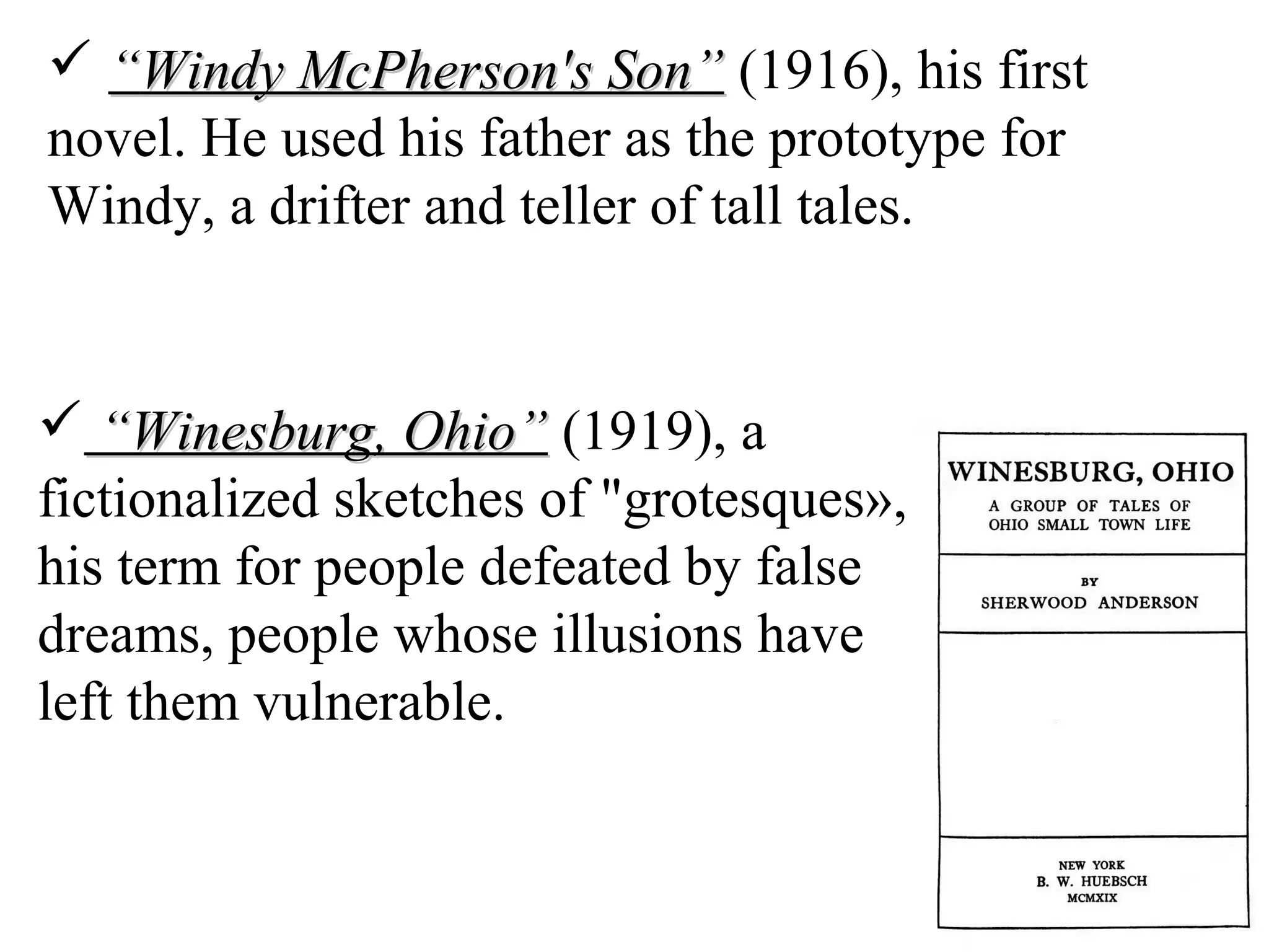  ““Windy McPherson's Son”Windy McPherson's Son” (1916), his first
novel. He used his father as the prototype for
Windy, a drifter and teller of tall tales.
 ““Winesburg, Ohio”Winesburg, Ohio” (1919), a
fictionalized sketches of "grotesques»,
his term for people defeated by false
dreams, people whose illusions have
left them vulnerable.
 