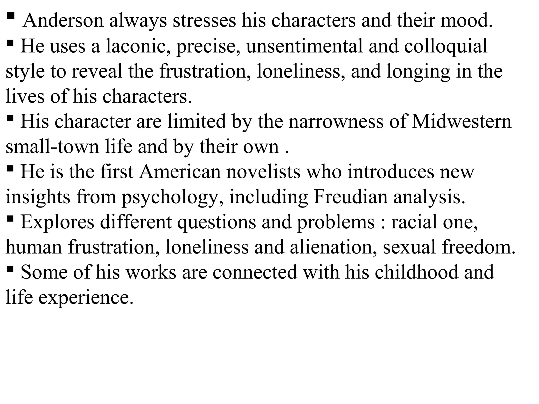  Anderson always stresses his characters and their mood.
 He uses a laconic, precise, unsentimental and colloquial
style to reveal the frustration, loneliness, and longing in the
lives of his characters.
 His character are limited by the narrowness of Midwestern
small-town life and by their own .
 He is the first American novelists who introduces new
insights from psychology, including Freudian analysis.
 Explores different questions and problems : racial one,
human frustration, loneliness and alienation, sexual freedom.
 Some of his works are connected with his childhood and
life experience.
 