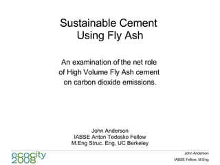 Sustainable Cement  Using Fly Ash An examination of the net role  of High Volume Fly Ash cement  on carbon dioxide emissions. John Anderson IABSE Anton Tedesko Fellow M.Eng Struc. Eng, UC Berkeley 