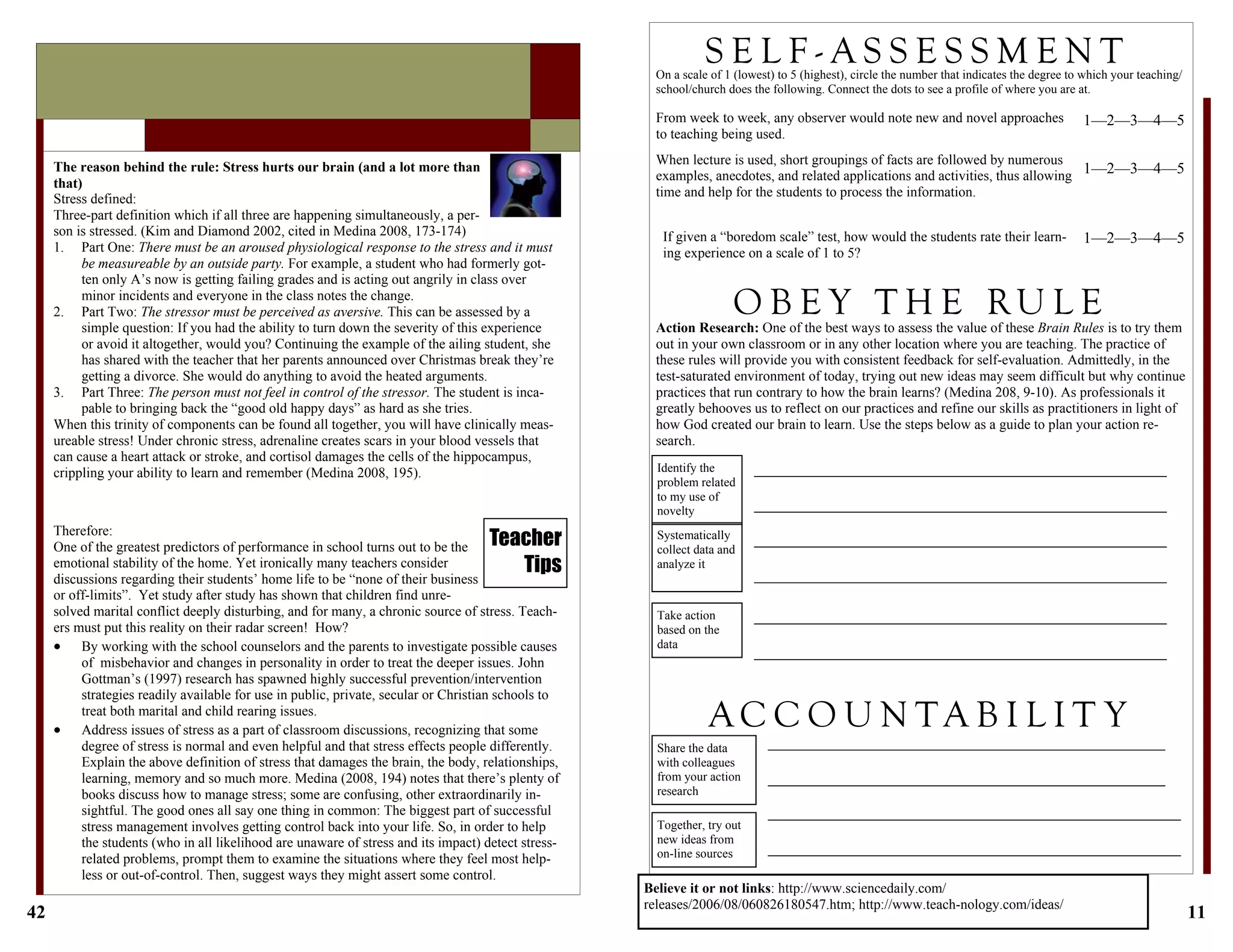 42
Therefore:
One of the greatest predictors of performance in school turns out to be the
emotional stability of the home. Yet ironically many teachers consider
discussions regarding their students’ home life to be “none of their business
or off-limits”. Yet study after study has shown that children find unre-
solved marital conflict deeply disturbing, and for many, a chronic source of stress. Teach-
ers must put this reality on their radar screen! How?
 By working with the school counselors and the parents to investigate possible causes
of misbehavior and changes in personality in order to treat the deeper issues. John
Gottman’s (1997) research has spawned highly successful prevention/intervention
strategies readily available for use in public, private, secular or Christian schools to
treat both marital and child rearing issues.
 Address issues of stress as a part of classroom discussions, recognizing that some
degree of stress is normal and even helpful and that stress effects people differently.
Explain the above definition of stress that damages the brain, the body, relationships,
learning, memory and so much more. Medina (2008, 194) notes that there’s plenty of
books discuss how to manage stress; some are confusing, other extraordinarily in-
sightful. The good ones all say one thing in common: The biggest part of successful
stress management involves getting control back into your life. So, in order to help
the students (who in all likelihood are unaware of stress and its impact) detect stress-
related problems, prompt them to examine the situations where they feel most help-
less or out-of-control. Then, suggest ways they might assert some control.
The reason behind the rule: Stress hurts our brain (and a lot more than
that)
Stress defined:
Three-part definition which if all three are happening simultaneously, a per-
son is stressed. (Kim and Diamond 2002, cited in Medina 2008, 173-174)
1. Part One: There must be an aroused physiological response to the stress and it must
be measureable by an outside party. For example, a student who had formerly got-
ten only A’s now is getting failing grades and is acting out angrily in class over
minor incidents and everyone in the class notes the change.
2. Part Two: The stressor must be perceived as aversive. This can be assessed by a
simple question: If you had the ability to turn down the severity of this experience
or avoid it altogether, would you? Continuing the example of the ailing student, she
has shared with the teacher that her parents announced over Christmas break they’re
getting a divorce. She would do anything to avoid the heated arguments.
3. Part Three: The person must not feel in control of the stressor. The student is inca-
pable to bringing back the “good old happy days” as hard as she tries.
When this trinity of components can be found all together, you will have clinically meas-
ureable stress! Under chronic stress, adrenaline creates scars in your blood vessels that
can cause a heart attack or stroke, and cortisol damages the cells of the hippocampus,
crippling your ability to learn and remember (Medina 2008, 195).
Teacher
Tips
11
Action Research: One of the best ways to assess the value of these Brain Rules is to try them
out in your own classroom or in any other location where you are teaching. The practice of
these rules will provide you with consistent feedback for self-evaluation. Admittedly, in the
test-saturated environment of today, trying out new ideas may seem difficult but why continue
practices that run contrary to how the brain learns? (Medina 208, 9-10). As professionals it
greatly behooves us to reflect on our practices and refine our skills as practitioners in light of
how God created our brain to learn. Use the steps below as a guide to plan your action re-
search.
S E L F - A S S E S S M E N T
1—2—3—4—5
When lecture is used, short groupings of facts are followed by numerous
examples, anecdotes, and related applications and activities, thus allowing
time and help for the students to process the information.
From week to week, any observer would note new and novel approaches
to teaching being used.
If given a “boredom scale” test, how would the students rate their learn-
ing experience on a scale of 1 to 5?
On a scale of 1 (lowest) to 5 (highest), circle the number that indicates the degree to which your teaching/
school/church does the following. Connect the dots to see a profile of where you are at.
1—2—3—4—5
1—2—3—4—5
O B E Y T H E RU L E
A C C O U N T A B I L I T Y
Identify the
problem related
to my use of
novelty
_____________________________________________________
_____________________________________________________
Systematically
collect data and
analyze it
Take action
based on the
data
_____________________________________________________
_____________________________________________________
_____________________________________________________
_____________________________________________________
_____________________________________________________
_____________________________________________________
Share the data
with colleagues
from your action
research
Together, try out
new ideas from
on-line sources
___________________________________________________
___________________________________________________
_____________________________________________________
_____________________________________________________
Believe it or not links: http://www.sciencedaily.com/
releases/2006/08/060826180547.htm; http://www.teach-nology.com/ideas/
 