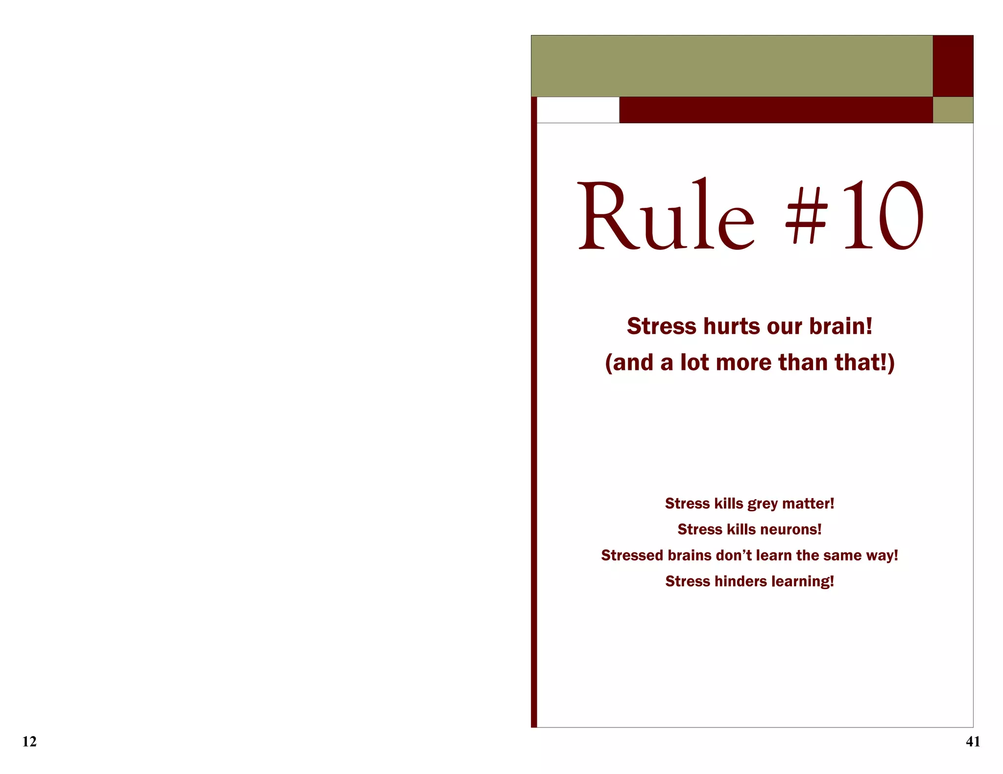12 41
Rule #10
Stress hurts our brain!
(and a lot more than that!)
Stress kills grey matter!
Stress kills neurons!
Stressed brains don’t learn the same way!
Stress hinders learning!
 
