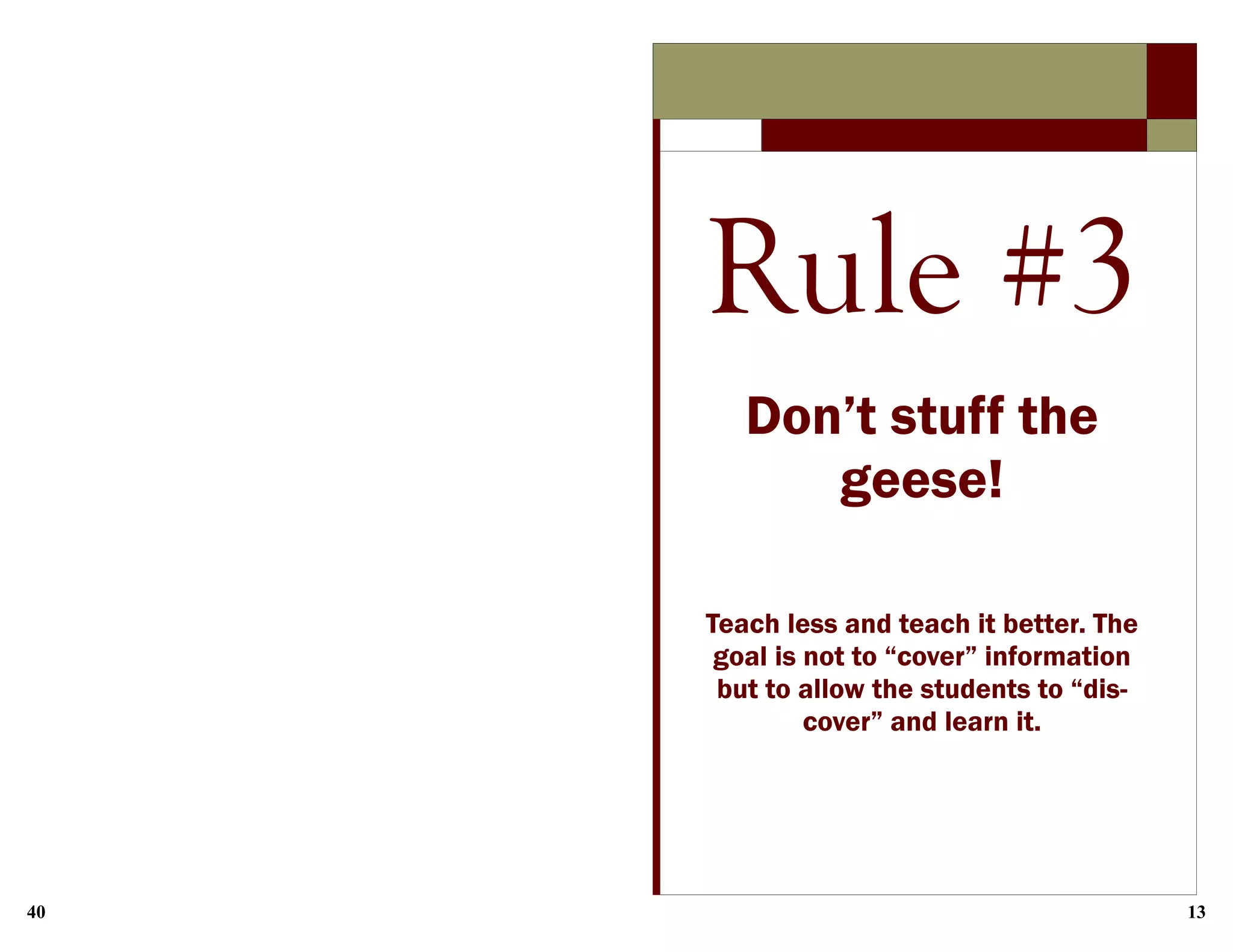 40 13
Rule #3
Don’t stuff the
geese!
Teach less and teach it better. The
goal is not to “cover” information
but to allow the students to “dis-
cover” and learn it.
 