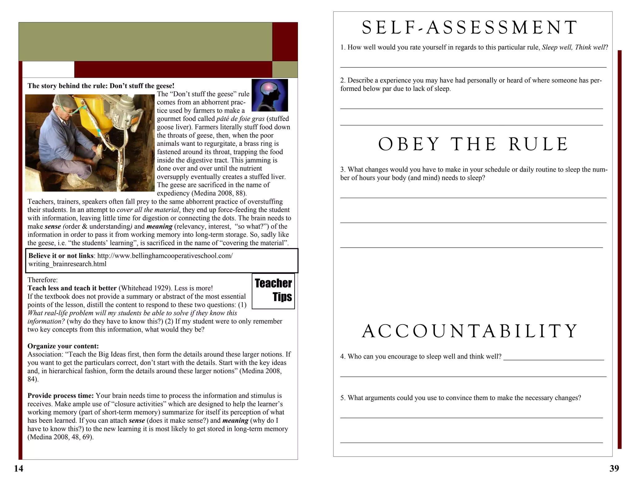 14
Therefore:
Teach less and teach it better (Whitehead 1929). Less is more!
If the textbook does not provide a summary or abstract of the most essential
points of the lesson, distill the content to respond to these two questions: (1)
What real-life problem will my students be able to solve if they know this
information? (why do they have to know this?) (2) If my student were to only remember
two key concepts from this information, what would they be?
Organize your content:
Association: “Teach the Big Ideas first, then form the details around these larger notions. If
you want to get the particulars correct, don’t start with the details. Start with the key ideas
and, in hierarchical fashion, form the details around these larger notions” (Medina 2008,
84).
Provide process time: Your brain needs time to process the information and stimulus is
receives. Make ample use of “closure activities” which are designed to help the learner’s
working memory (part of short-term memory) summarize for itself its perception of what
has been learned. If you can attach sense (does it make sense?) and meaning (why do I
have to know this?) to the new learning it is most likely to get stored in long-term memory
(Medina 2008, 48, 69).
The story behind the rule: Don’t stuff the geese!
The “Don’t stuff the geese” rule
comes from an abhorrent prac-
tice used by farmers to make a
gourmet food called pâté de foie gras (stuffed
goose liver). Farmers literally stuff food down
the throats of geese, then, when the poor
animals want to regurgitate, a brass ring is
fastened around its throat, trapping the food
inside the digestive tract. This jamming is
done over and over until the nutrient
oversupply eventually creates a stuffed liver.
The geese are sacrificed in the name of
expediency (Medina 2008, 88).
Teachers, trainers, speakers often fall prey to the same abhorrent practice of overstuffing
their students. In an attempt to cover all the material, they end up force-feeding the student
with information, leaving little time for digestion or connecting the dots. The brain needs to
make sense (order & understanding) and meaning (relevancy, interest, “so what?”) of the
information in order to pass it from working memory into long-term storage. So, sadly like
the geese, i.e. “the students’ learning”, is sacrificed in the name of “covering the material”.
Teacher
Tips
Believe it or not links: http://www.bellinghamcooperativeschool.com/
writing_brainresearch.html
39
3. What changes would you have to make in your schedule or daily routine to sleep the num-
ber of hours your body (and mind) needs to sleep?
__________________________________________________________________________
__________________________________________________________________________
_________________________________________________________________________
S E L F - A S S E S S M E N T
1. How well would you rate yourself in regards to this particular rule, Sleep well, Think well?
__________________________________________________________________________
2. Describe a experience you may have had personally or heard of where someone has per-
formed below par due to lack of sleep.
_________________________________________________________________________
_________________________________________________________________________
O B E Y T H E RU L E
A C C O U N T A B I L I T Y
4. Who can you encourage to sleep well and think well? ____________________________
__________________________________________________________________________
5. What arguments could you use to convince them to make the necessary changes?
_________________________________________________________________________
_________________________________________________________________________
 