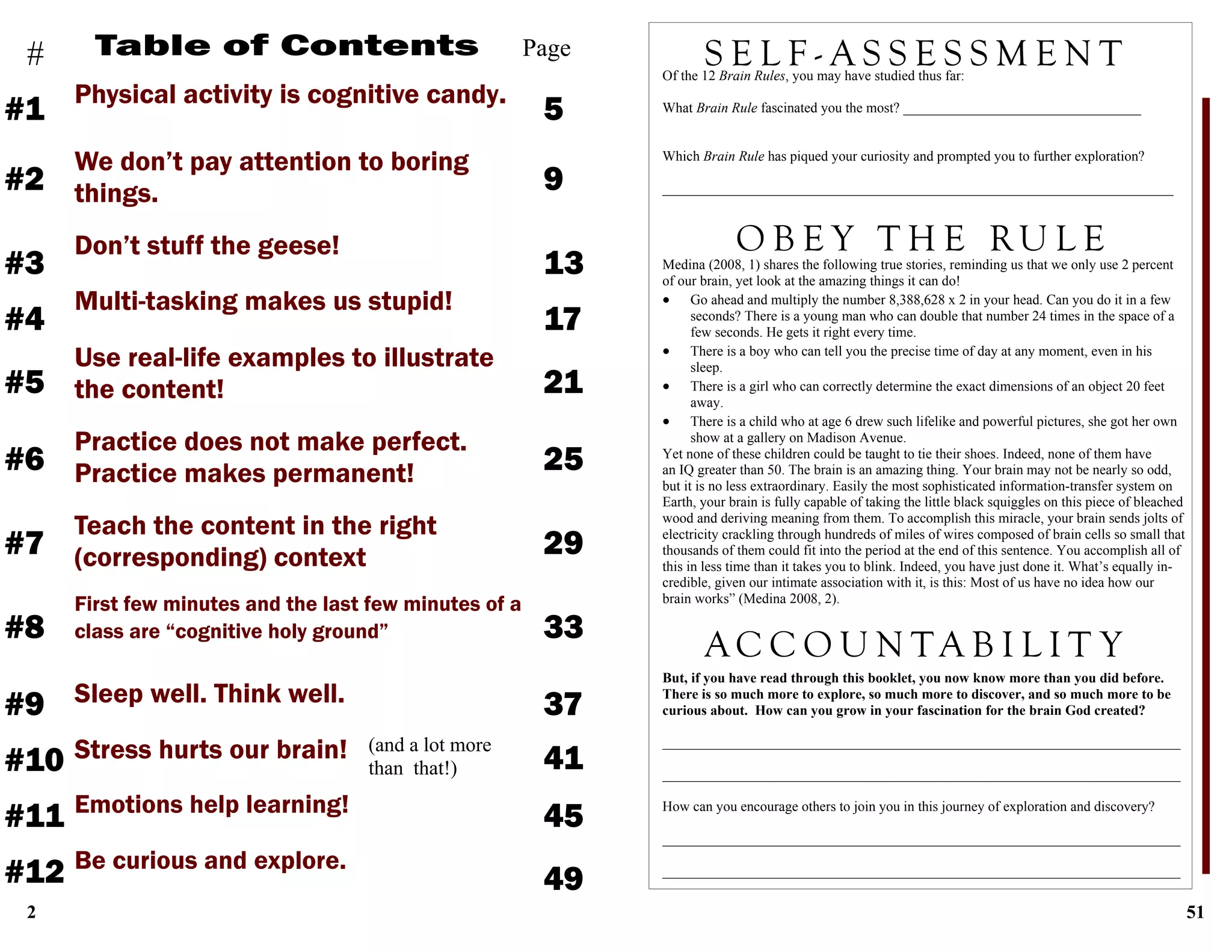 2
Table of Contents
Physical activity is cognitive candy.
5
Page
We don’t pay attention to boring
things.
#1
#
Don’t stuff the geese!
Multi-tasking makes us stupid!
Use real-life examples to illustrate
the content!
Practice does not make perfect.
Practice makes permanent!
Teach the content in the right
(corresponding) context
First few minutes and the last few minutes of a
class are “cognitive holy ground”
Sleep well. Think well.
9#2
13#3
17#4
21#5
25#6
29#7
33#8
Stress hurts our brain!
37#9
41#10
Emotions help learning!
Be curious and explore.
45#11
49#12
(and a lot more
than that!)
51
Medina (2008, 1) shares the following true stories, reminding us that we only use 2 percent
of our brain, yet look at the amazing things it can do!
 Go ahead and multiply the number 8,388,628 x 2 in your head. Can you do it in a few
seconds? There is a young man who can double that number 24 times in the space of a
few seconds. He gets it right every time.
 There is a boy who can tell you the precise time of day at any moment, even in his
sleep.
 There is a girl who can correctly determine the exact dimensions of an object 20 feet
away.
 There is a child who at age 6 drew such lifelike and powerful pictures, she got her own
show at a gallery on Madison Avenue.
Yet none of these children could be taught to tie their shoes. Indeed, none of them have
an IQ greater than 50. The brain is an amazing thing. Your brain may not be nearly so odd,
but it is no less extraordinary. Easily the most sophisticated information-transfer system on
Earth, your brain is fully capable of taking the little black squiggles on this piece of bleached
wood and deriving meaning from them. To accomplish this miracle, your brain sends jolts of
electricity crackling through hundreds of miles of wires composed of brain cells so small that
thousands of them could fit into the period at the end of this sentence. You accomplish all of
this in less time than it takes you to blink. Indeed, you have just done it. What’s equally in-
credible, given our intimate association with it, is this: Most of us have no idea how our
brain works” (Medina 2008, 2).
But, if you have read through this booklet, you now know more than you did before.
There is so much more to explore, so much more to discover, and so much more to be
curious about. How can you grow in your fascination for the brain God created?
__________________________________________________________________________
__________________________________________________________________________
How can you encourage others to join you in this journey of exploration and discovery?
__________________________________________________________________________
__________________________________________________________________________
S E L F - A S S E S S M E N TOf the 12 Brain Rules, you may have studied thus far:
What Brain Rule fascinated you the most? __________________________________
Which Brain Rule has piqued your curiosity and prompted you to further exploration?
_________________________________________________________________________
O B E Y T H E RU L E
A C C O U N T A B I L I T Y
 