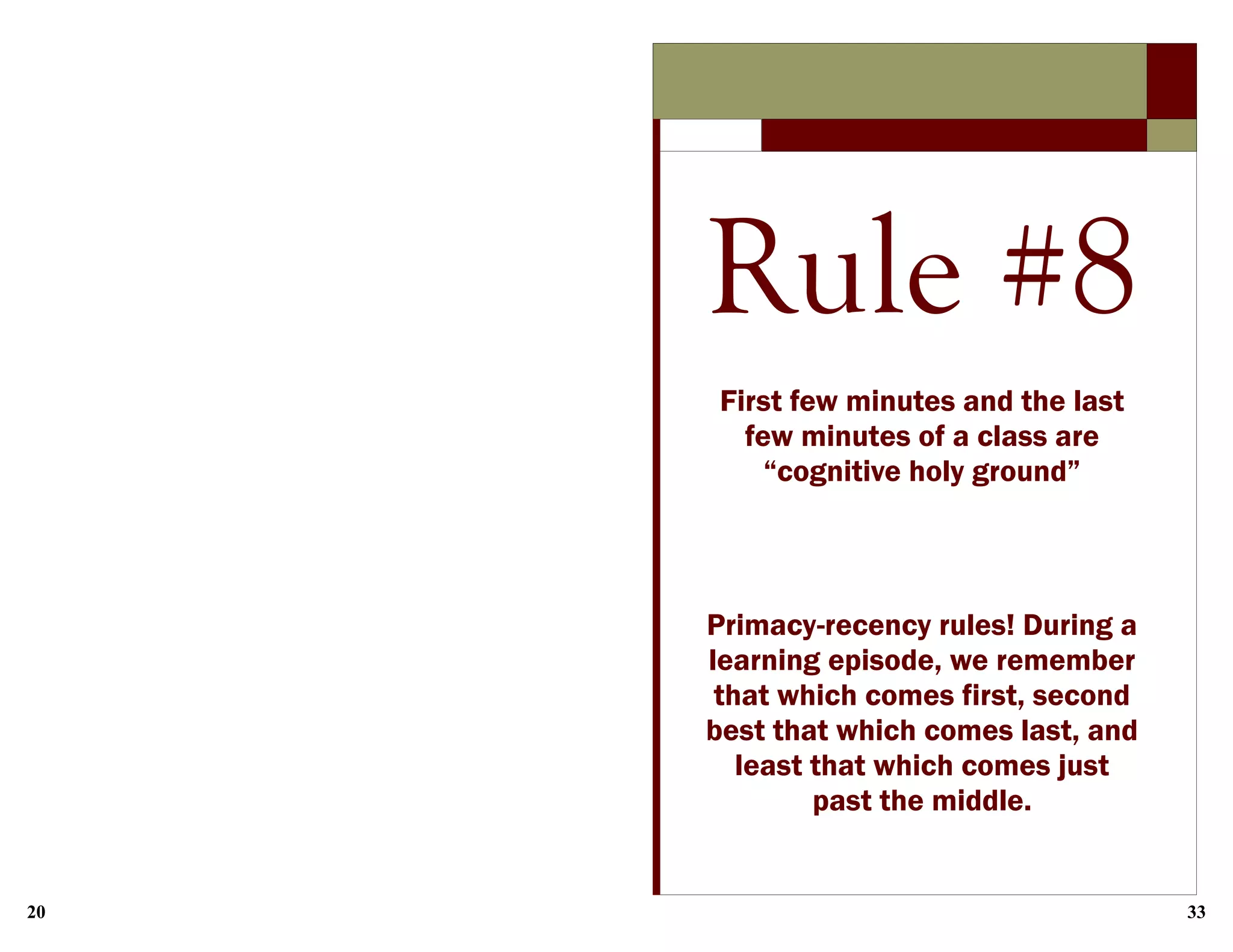 20 33
Rule #8
First few minutes and the last
few minutes of a class are
“cognitive holy ground”
Primacy-recency rules! During a
learning episode, we remember
that which comes first, second
best that which comes last, and
least that which comes just
past the middle.
 
