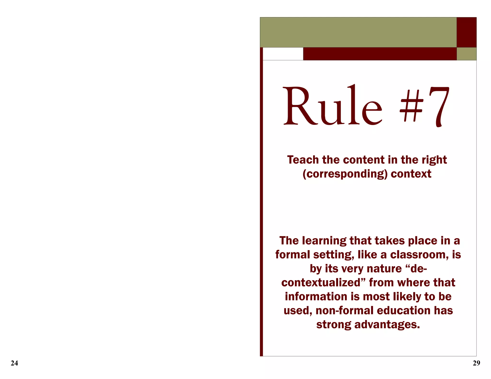 24 29
Rule #7
Teach the content in the right
(corresponding) context
The learning that takes place in a
formal setting, like a classroom, is
by its very nature “de-
contextualized” from where that
information is most likely to be
used, non-formal education has
strong advantages.
 