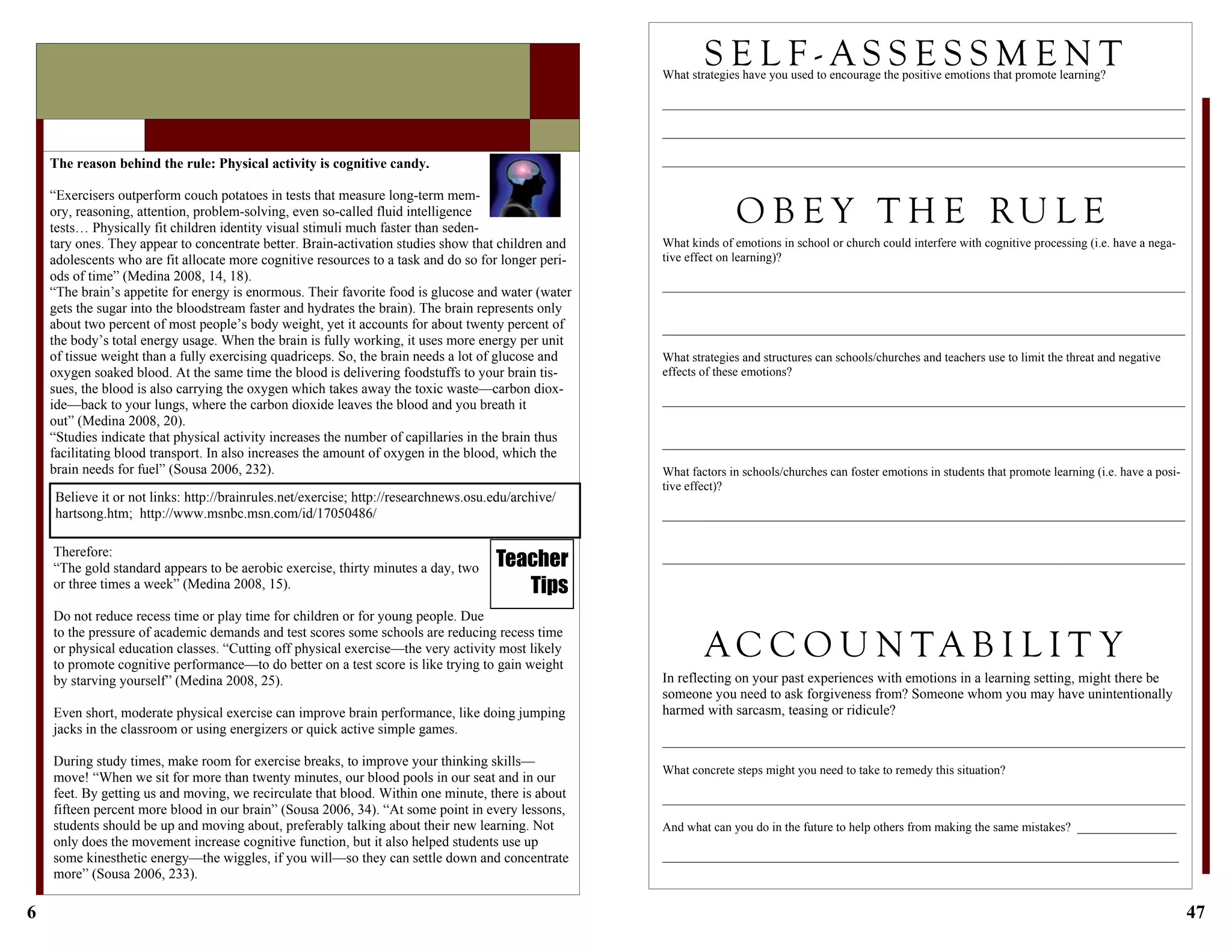 6
Therefore:
“The gold standard appears to be aerobic exercise, thirty minutes a day, two
or three times a week” (Medina 2008, 15).
Do not reduce recess time or play time for children or for young people. Due
to the pressure of academic demands and test scores some schools are reducing recess time
or physical education classes. “Cutting off physical exercise—the very activity most likely
to promote cognitive performance—to do better on a test score is like trying to gain weight
by starving yourself” (Medina 2008, 25).
Even short, moderate physical exercise can improve brain performance, like doing jumping
jacks in the classroom or using energizers or quick active simple games.
During study times, make room for exercise breaks, to improve your thinking skills—
move! “When we sit for more than twenty minutes, our blood pools in our seat and in our
feet. By getting us and moving, we recirculate that blood. Within one minute, there is about
fifteen percent more blood in our brain” (Sousa 2006, 34). “At some point in every lessons,
students should be up and moving about, preferably talking about their new learning. Not
only does the movement increase cognitive function, but it also helped students use up
some kinesthetic energy—the wiggles, if you will—so they can settle down and concentrate
more” (Sousa 2006, 233).
The reason behind the rule: Physical activity is cognitive candy.
“Exercisers outperform couch potatoes in tests that measure long-term mem-
ory, reasoning, attention, problem-solving, even so-called fluid intelligence
tests… Physically fit children identity visual stimuli much faster than seden-
tary ones. They appear to concentrate better. Brain-activation studies show that children and
adolescents who are fit allocate more cognitive resources to a task and do so for longer peri-
ods of time” (Medina 2008, 14, 18).
“The brain’s appetite for energy is enormous. Their favorite food is glucose and water (water
gets the sugar into the bloodstream faster and hydrates the brain). The brain represents only
about two percent of most people’s body weight, yet it accounts for about twenty percent of
the body’s total energy usage. When the brain is fully working, it uses more energy per unit
of tissue weight than a fully exercising quadriceps. So, the brain needs a lot of glucose and
oxygen soaked blood. At the same time the blood is delivering foodstuffs to your brain tis-
sues, the blood is also carrying the oxygen which takes away the toxic waste—carbon diox-
ide—back to your lungs, where the carbon dioxide leaves the blood and you breath it
out” (Medina 2008, 20).
“Studies indicate that physical activity increases the number of capillaries in the brain thus
facilitating blood transport. In also increases the amount of oxygen in the blood, which the
brain needs for fuel” (Sousa 2006, 232).
Teacher
Tips
Believe it or not links: http://brainrules.net/exercise; http://researchnews.osu.edu/archive/
hartsong.htm; http://www.msnbc.msn.com/id/17050486/
47
What kinds of emotions in school or church could interfere with cognitive processing (i.e. have a nega-
tive effect on learning)?
____________________________________________________________________________________
____________________________________________________________________________________
What strategies and structures can schools/churches and teachers use to limit the threat and negative
effects of these emotions?
____________________________________________________________________________________
____________________________________________________________________________________
What factors in schools/churches can foster emotions in students that promote learning (i.e. have a posi-
tive effect)?
____________________________________________________________________________________
____________________________________________________________________________________
In reflecting on your past experiences with emotions in a learning setting, might there be
someone you need to ask forgiveness from? Someone whom you may have unintentionally
harmed with sarcasm, teasing or ridicule?
____________________________________________________________________________________
What concrete steps might you need to take to remedy this situation?
____________________________________________________________________________________
And what can you do in the future to help others from making the same mistakes? ________________
___________________________________________________________________________________
S E L F - A S S E S S M E N TWhat strategies have you used to encourage the positive emotions that promote learning?
____________________________________________________________________________________
____________________________________________________________________________________
____________________________________________________________________________________
O B E Y T H E RU L E
A C C O U N T A B I L I T Y
 