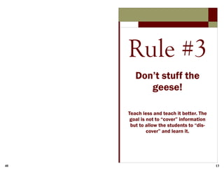 40 13
Rule #3
Don’t stuff the
geese!
Teach less and teach it better. The
goal is not to “cover” information
but to allow the students to “dis-
cover” and learn it.
 