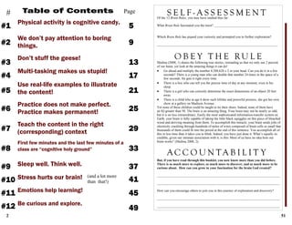 2
Table of Contents
Physical activity is cognitive candy.
5
Page
We don’t pay attention to boring
things.
#1
#
Don’t stuff the geese!
Multi-tasking makes us stupid!
Use real-life examples to illustrate
the content!
Practice does not make perfect.
Practice makes permanent!
Teach the content in the right
(corresponding) context
First few minutes and the last few minutes of a
class are “cognitive holy ground”
Sleep well. Think well.
9#2
13#3
17#4
21#5
25#6
29#7
33#8
Stress hurts our brain!
37#9
41#10
Emotions help learning!
Be curious and explore.
45#11
49#12
(and a lot more
than that!)
51
Medina (2008, 1) shares the following true stories, reminding us that we only use 2 percent
of our brain, yet look at the amazing things it can do!
 Go ahead and multiply the number 8,388,628 x 2 in your head. Can you do it in a few
seconds? There is a young man who can double that number 24 times in the space of a
few seconds. He gets it right every time.
 There is a boy who can tell you the precise time of day at any moment, even in his
sleep.
 There is a girl who can correctly determine the exact dimensions of an object 20 feet
away.
 There is a child who at age 6 drew such lifelike and powerful pictures, she got her own
show at a gallery on Madison Avenue.
Yet none of these children could be taught to tie their shoes. Indeed, none of them have
an IQ greater than 50. The brain is an amazing thing. Your brain may not be nearly so odd,
but it is no less extraordinary. Easily the most sophisticated information-transfer system on
Earth, your brain is fully capable of taking the little black squiggles on this piece of bleached
wood and deriving meaning from them. To accomplish this miracle, your brain sends jolts of
electricity crackling through hundreds of miles of wires composed of brain cells so small that
thousands of them could fit into the period at the end of this sentence. You accomplish all of
this in less time than it takes you to blink. Indeed, you have just done it. What’s equally in-
credible, given our intimate association with it, is this: Most of us have no idea how our
brain works” (Medina 2008, 2).
But, if you have read through this booklet, you now know more than you did before.
There is so much more to explore, so much more to discover, and so much more to be
curious about. How can you grow in your fascination for the brain God created?
__________________________________________________________________________
__________________________________________________________________________
How can you encourage others to join you in this journey of exploration and discovery?
__________________________________________________________________________
__________________________________________________________________________
S E L F - A S S E S S M E N TOf the 12 Brain Rules, you may have studied thus far:
What Brain Rule fascinated you the most? __________________________________
Which Brain Rule has piqued your curiosity and prompted you to further exploration?
_________________________________________________________________________
O B E Y T H E RU L E
A C C O U N T A B I L I T Y
 