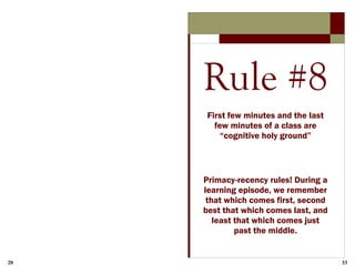 20 33
Rule #8
First few minutes and the last
few minutes of a class are
“cognitive holy ground”
Primacy-recency rules! During a
learning episode, we remember
that which comes first, second
best that which comes last, and
least that which comes just
past the middle.
 