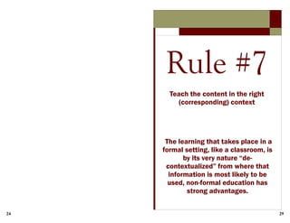 24 29
Rule #7
Teach the content in the right
(corresponding) context
The learning that takes place in a
formal setting, like a classroom, is
by its very nature “de-
contextualized” from where that
information is most likely to be
used, non-formal education has
strong advantages.
 