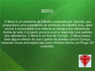 BERYL O Beryl é um ambiente de trabalho acelerado por OpenGL que proporciona uma experiência de ambiente de trabalho livre, open source à comunidade que reflecte os desejos dos utilizadores. Acima de tudo, o projecto procura ouvir e responder aos pedidos dos utilizadores. O Beryl é um fora do Compiz.  O Beryl possui mais alguns efeitos do que o gestor de janelas comum Compiz, incluindo novas animações tais como Window Burns, um Plugin 3D (colorido). 