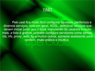 YAST Pelo yast fica muito fácil configurar hadware, perifericos e diversos serviços, rede em geral, ADSL, seleconar serviços que devem iniciar junto com o boot, manutenão de usuários e muito mais, a lista é grande, também configura servidores como samba, nis, nfs, proxy, web, ftp e muitos outros, somente acessando para conferir, muito prático e intuitivo.  