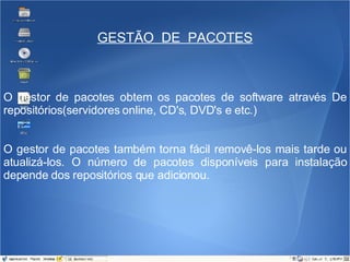 GESTÃO  DE  PACOTES O gestor de pacotes obtem os pacotes de software através De repositórios(servidores online, CD's, DVD's e etc.) O gestor de pacotes também torna fácil removê-los mais tarde ou atualizá-los. O número de pacotes disponíveis para instalação depende dos repositórios que adicionou. 