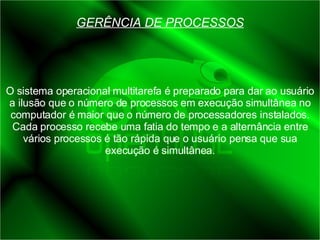 GERÊNCIA DE PROCESSOS O sistema operacional multitarefa é preparado para dar ao usuário a ilusão que o número de processos em execução simultânea no computador é maior que o número de processadores instalados. Cada processo recebe uma fatia do tempo e a alternância entre vários processos é tão rápida que o usuário pensa que sua execução é simultânea. 
