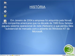 HISTÓRIA Em Janeiro de 2004 a empresa foi adquirida pela Novell, uma companhia americana que na década de 1980 ficou famosa por seu sistema operacional de rede (Netware) e que perdeu fatia substancial de mercado com o advento do Windows NT da Microsoft. 