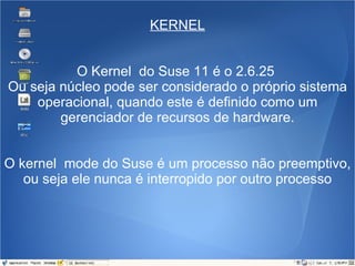 KERNEL O Kernel  do Suse 11 é o 2.6.25  Ou seja núcleo pode ser considerado o próprio sistema operacional, quando este é definido como um gerenciador de recursos de hardware. O kernel  mode do Suse é um processo não preemptivo, ou seja ele nunca é interropido por outro processo 