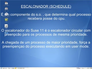 ESCALONADOR (SCHEDULE) É um componente do s.o. , que determina qual processo  recebera posse do cpu. O escalonador do Suse 11 é o escalonador circular com preenpcão para os processos de mesma prioridade. A chegada de um processo de maior prioridade, força a preempençao do processo executando em user mode. 