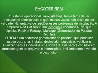 PACOTES RPM O sistema operacional Linux, até hoje, tem a fama de ter instalações complicadas, o que, muitas vezes, não deixa de ser verdade. Na tentativa de resolver esses problemas de instalação, A empresa Red Hat criou uma  tecnologia  chamada RPM, que significa RedHat Package Manager (Gerenciador de Pacotes RedHat). O RPM é um poderoso gerenciador de pacotes, que pode ser usado para criar, instalar, desinstalar, pesquisar, verificar e atualizar pacotes individuais de software. Um pacote consiste em armazenagem de  arquivos  e informações, incluindo nome, versão e descrição.  