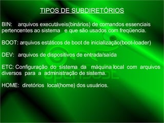 TIPOS DE SUBDIRETÓRIOS BIN:  arquivos executáveis(binários) de comandos essenciais pertencentes ao sistema  e que são usados com freqüencia.  BOOT: arquivos estáticos de boot de inicialização(boot-loader) DEV:  arquivos de dispositivos de entrada/saída ETC: Configuração  do  sistema  da  máquina local  com  arquivos  diversos  para  a  administração de sistema. HOME:  diretórios  local(home) dos usuários. 