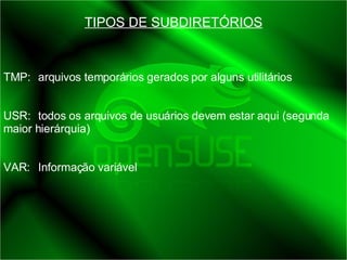 TIPOS DE SUBDIRETÓRIOS TMP:  arquivos temporários gerados por alguns utilitários USR:  todos os arquivos de usuários devem estar aqui (segunda maior hierárquia) VAR:  Informação variável 