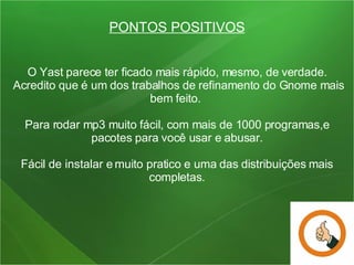 PONTOS POSITIVOS O Yast parece ter ficado mais rápido, mesmo, de verdade.  Acredito que é um dos trabalhos de refinamento do Gnome mais bem feito.  Para rodar mp3 muito fácil, com mais de 1000 programas,e pacotes para você usar e abusar. Fácil de instalar e muito pratico e uma das distribuições mais completas. 