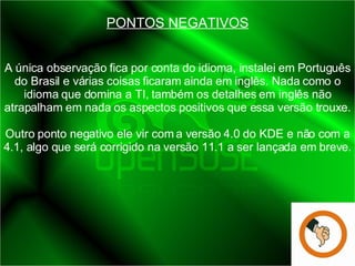 PONTOS NEGATIVOS A única observação fica por conta do idioma, instalei em Português do Brasil e várias coisas ficaram ainda em inglês. Nada como o idioma que domina a TI, também os detalhes em inglês não atrapalham em nada os aspectos positivos que essa versão trouxe. Outro ponto negativo ele vir com a versão 4.0 do KDE e não com a 4.1, algo que será corrigido na versão 11.1 a ser lançada em breve. 