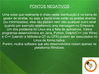 PONTOS NEGATIVOS Uma coisa que realmente é chato nesta distribuição é na barra do gestor de tarefas, ou seja, a barra onde estão as janelas abertas (ou minimizadas), elas não piscam nem dão qualquer outro sinal quando por exemplo recebemos uma mensagem no Emesene. Um dos problema no Linux era a falta de aplicativos. Vários programas desenvolvidos em Java, Python, Delphi/C++ (via Wine) e C++ (usando a biblioteca QT ou GTK) podem ser executados no Linux de forma nativa. Porém, muitos software que são desenvolvidos rodam apenas na plataforma Windows. 