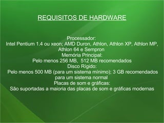 REQUISITOS DE HARDWARE Processador:  Intel Pentium 1.4 ou xeon; AMD Duron, Athlon, Athlon XP, Athlon MP, Athlon 64 e Sempron  Memória Principal: Pelo menos 256 MB,  512 MB recomendados  Disco Rígido: Pelo menos 500 MB (para um sistema mínimo); 3 GB recomendados para um sistema normal  Placas de som e gráficas: São suportadas a maioria das placas de som e gráficas modernas  