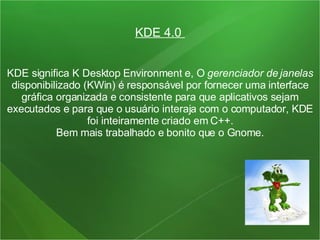 KDE 4.0  KDE significa K Desktop Environment e, O  gerenciador de janelas  disponibilizado (KWin) é responsável por fornecer uma interface gráfica organizada e consistente para que aplicativos sejam executados e para que o usuário interaja com o computador, KDE foi inteiramente criado em C++. Bem mais trabalhado e bonito que o Gnome. 