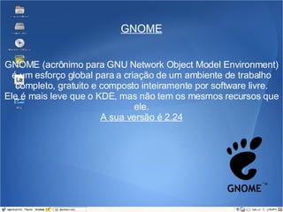 GNOME GNOME (acrônimo para GNU Network Object Model Environment) é um esforço global para a criação de um ambiente de trabalho completo, gratuito e composto inteiramente por software livre. Ele é mais leve que o KDE, mas não tem os mesmos recursos que ele. A sua versão é 2.24 