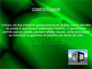 COMPIZ FUSION Compiz um dos primeiros gerenciadores de janelas para o servidor de janela X que oferece aceleração OpenGL. O gerenciador permite que as janelas possuam efeitos visuais, como animações ao minimizar e uma área de trabalho em forma de cubo 